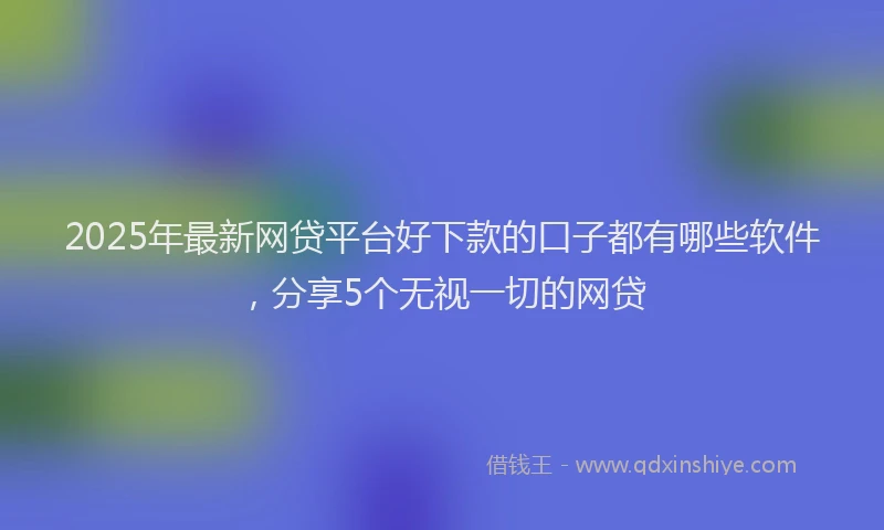 2025年最新网贷平台好下款的口子都有哪些软件，分享5个无视一切的网贷