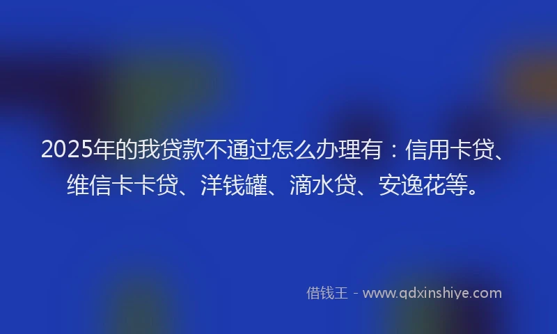 2025年的我贷款不通过怎么办理有：信用卡贷、维信卡卡贷、洋钱罐、滴水贷、安逸花等。