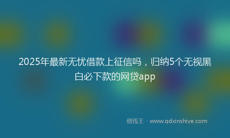 2025年最新无忧借款上征信吗，归纳5个无视黑白必下款的网贷app