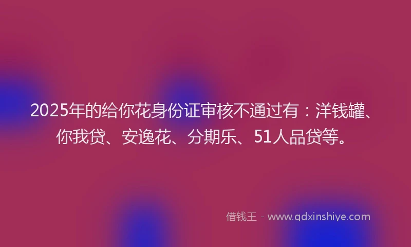 2025年的给你花身份证审核不通过有：洋钱罐、你我贷、安逸花、分期乐、51人品贷等。
