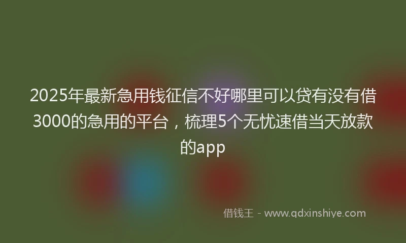 2025年最新急用钱征信不好哪里可以贷有没有借3000的急用的平台，梳理5个无忧速借当天放款的app