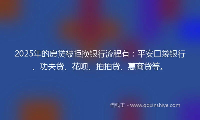 2025年的房贷被拒换银行流程有：平安口袋银行、功夫贷、花呗、拍拍贷、惠商贷等。