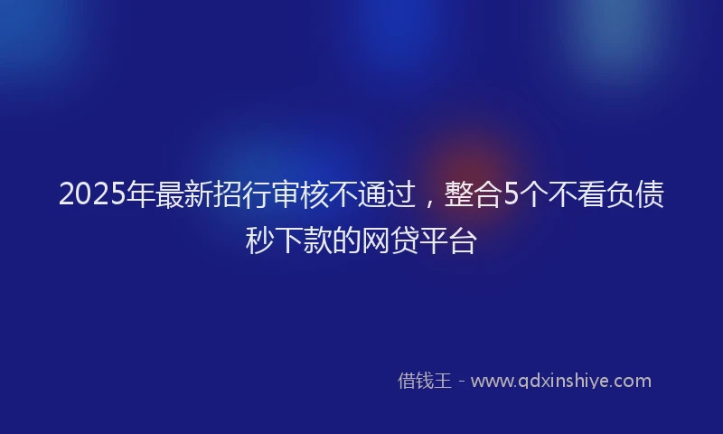 2025年最新招行审核不通过，整合5个不看负债秒下款的网贷平台