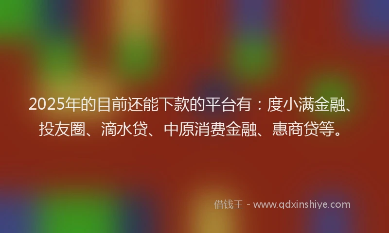 2025年的目前还能下款的平台有：度小满金融、投友圈、滴水贷、中原消费金融、惠商贷等。
