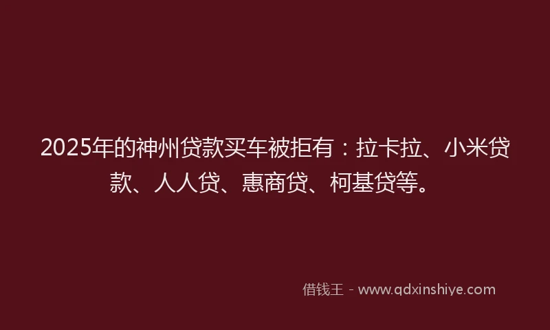 2025年的神州贷款买车被拒有：拉卡拉、小米贷款、人人贷、惠商贷、柯基贷等。