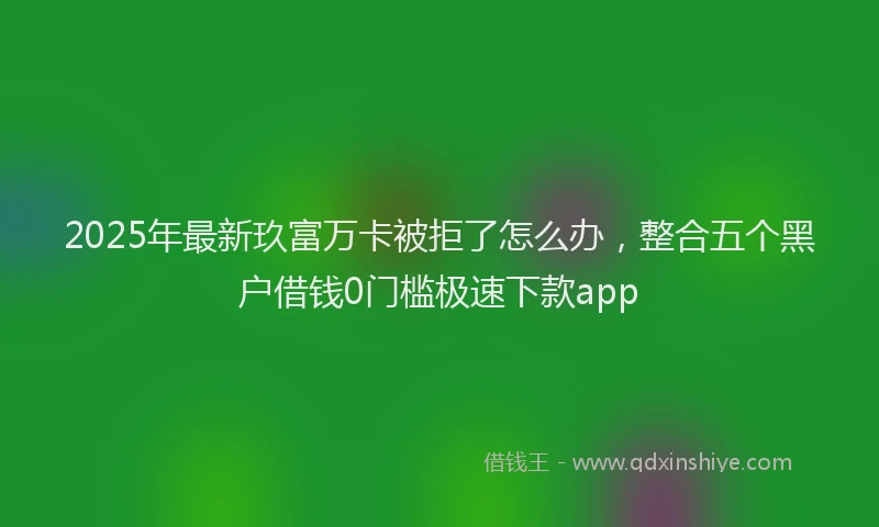 2025年最新玖富万卡被拒了怎么办，整合五个黑户借钱0门槛极速下款app