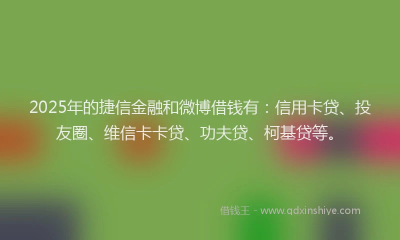 2025年的捷信金融和微博借钱有：信用卡贷、投友圈、维信卡卡贷、功夫贷、柯基贷等。