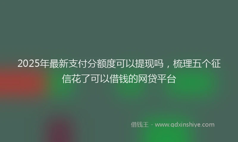 2025年最新支付分额度可以提现吗，梳理五个征信花了可以借钱的网贷平台
