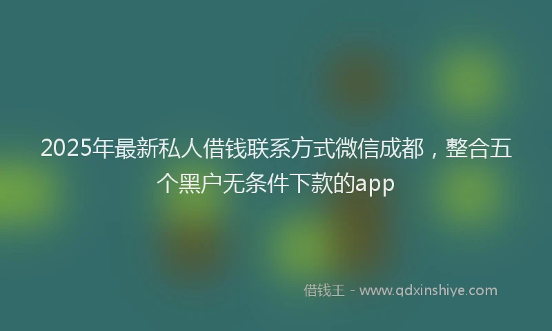 2025年最新私人借钱联系方式微信成都，整合五个黑户无条件下款的app