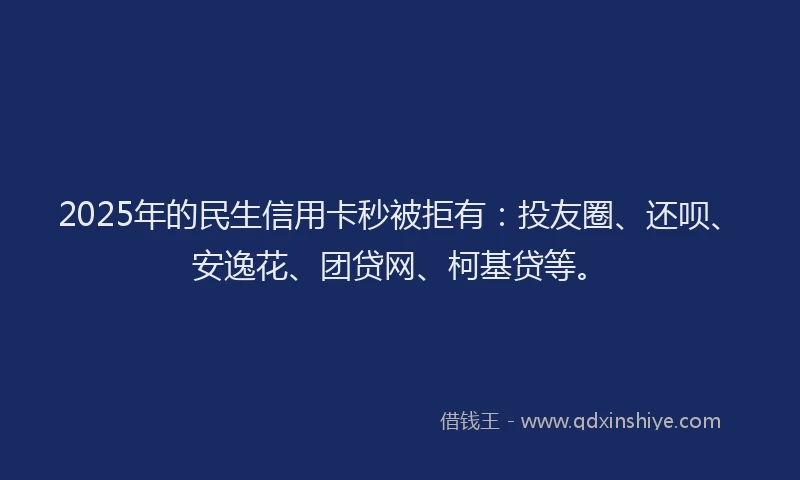 2025年的民生信用卡秒被拒有：投友圈、还呗、安逸花、团贷网、柯基贷等。