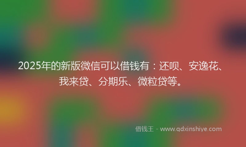 2025年的新版微信可以借钱有：还呗、安逸花、我来贷、分期乐、微粒贷等。