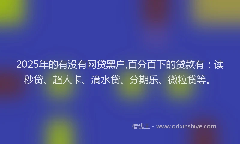 2025年的有没有网贷黑户,百分百下的贷款有：读秒贷、超人卡、滴水贷、分期乐、微粒贷等。