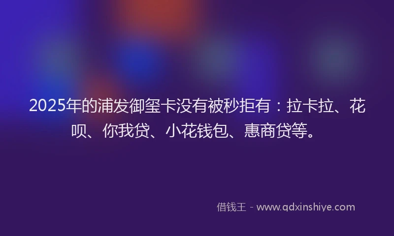 2025年的浦发御玺卡没有被秒拒有：拉卡拉、花呗、你我贷、小花钱包、惠商贷等。