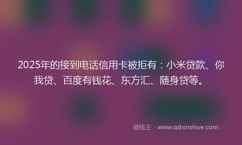 2025年的接到电话信用卡被拒有：小米贷款、你我贷、百度有钱花、东方汇、随身贷等。