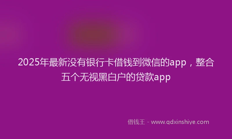 2025年最新没有银行卡借钱到微信的app，整合五个无视黑白户的贷款app