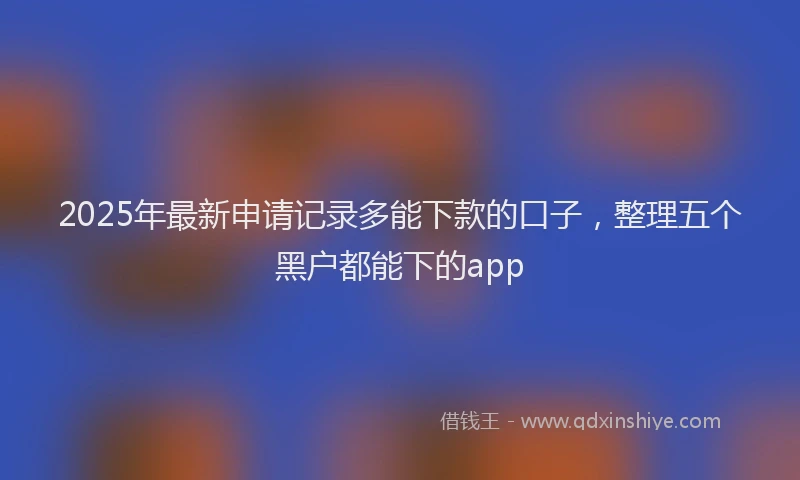 2025年最新申请记录多能下款的口子，整理五个黑户都能下的app