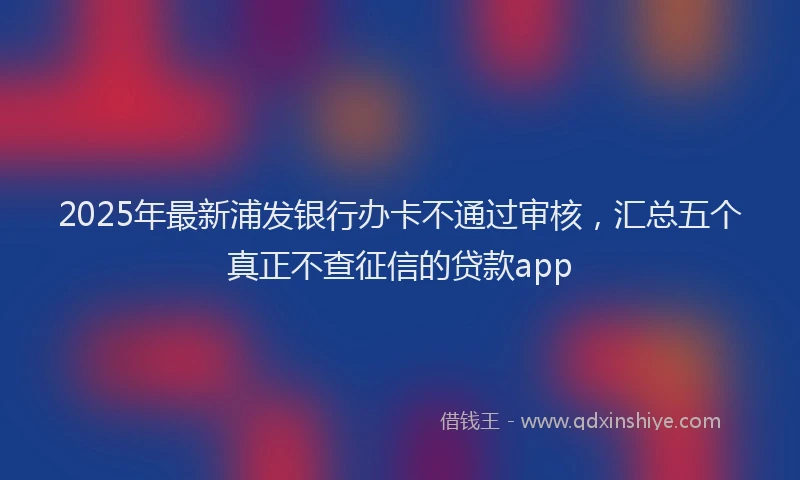 2025年最新浦发银行办卡不通过审核，汇总五个真正不查征信的贷款app