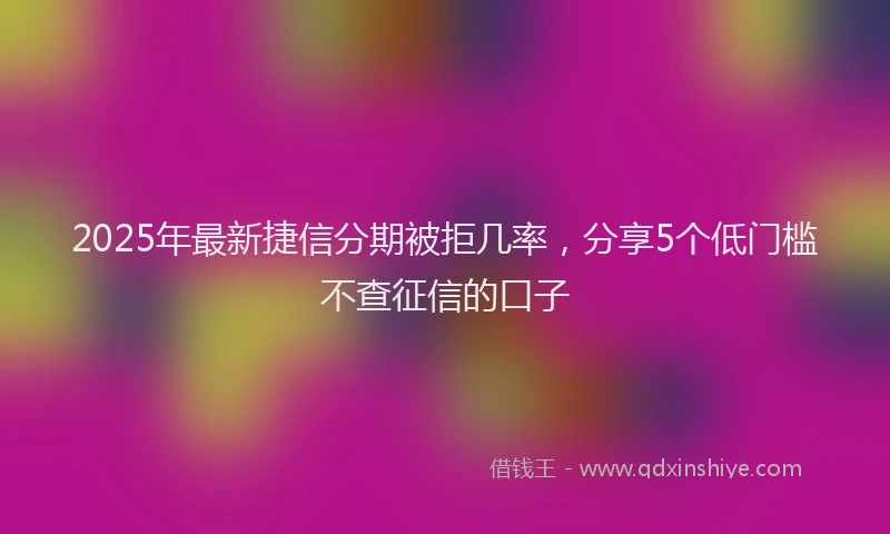 2025年最新捷信分期被拒几率，分享5个低门槛不查征信的口子
