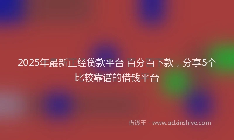 2025年最新正经贷款平台 百分百下款，分享5个比较靠谱的借钱平台