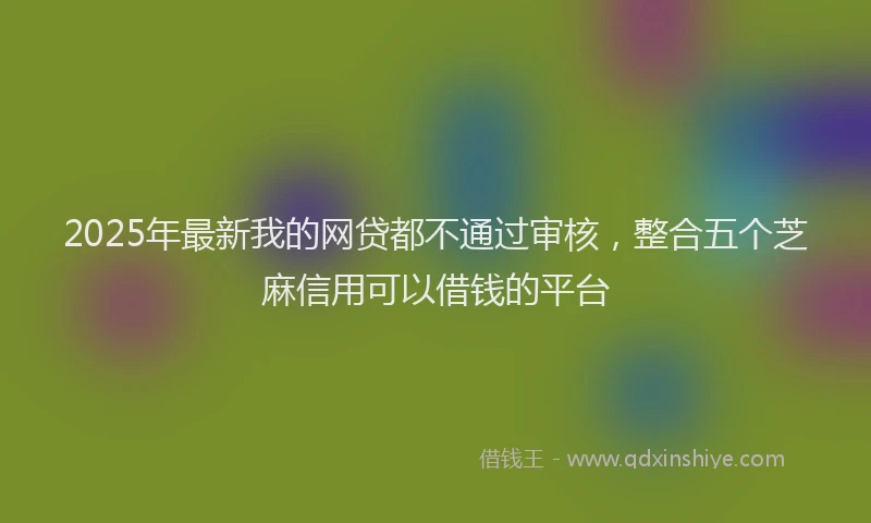2025年最新我的网贷都不通过审核，整合五个芝麻信用可以借钱的平台