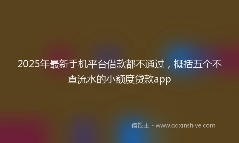 2025年最新手机平台借款都不通过，概括五个不查流水的小额度贷款app