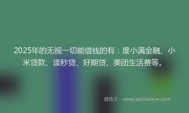 2025年的无视一切能借钱的有：度小满金融、小米贷款、读秒贷、好期贷、美团生活费等。