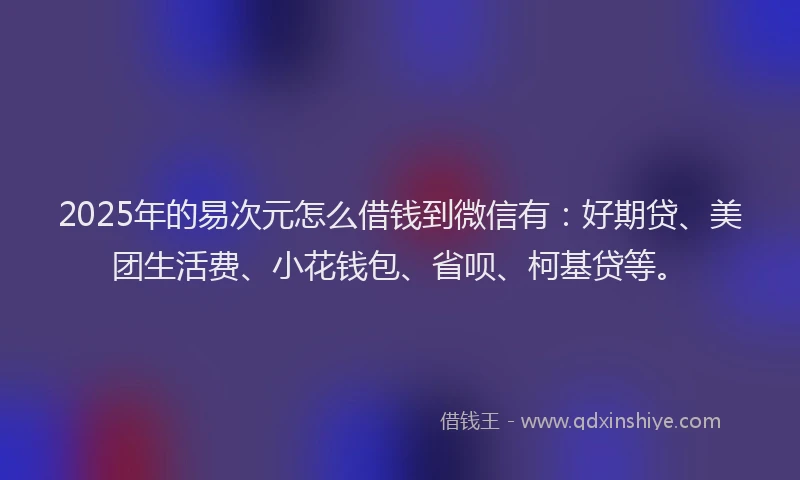 2025年的易次元怎么借钱到微信有：好期贷、美团生活费、小花钱包、省呗、柯基贷等。