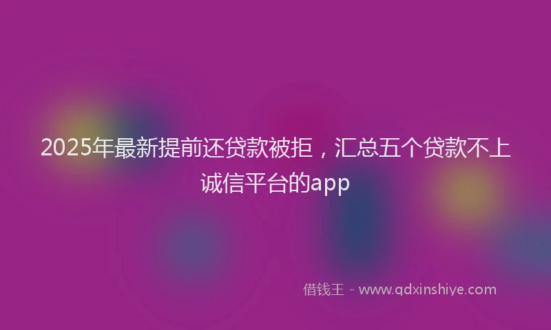 2025年最新提前还贷款被拒，汇总五个贷款不上诚信平台的app