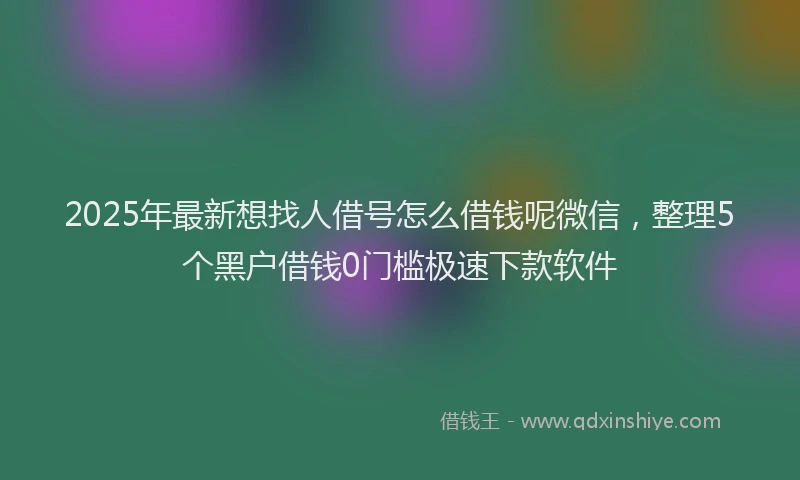 2025年最新想找人借号怎么借钱呢微信，整理5个黑户借钱0门槛极速下款软件
