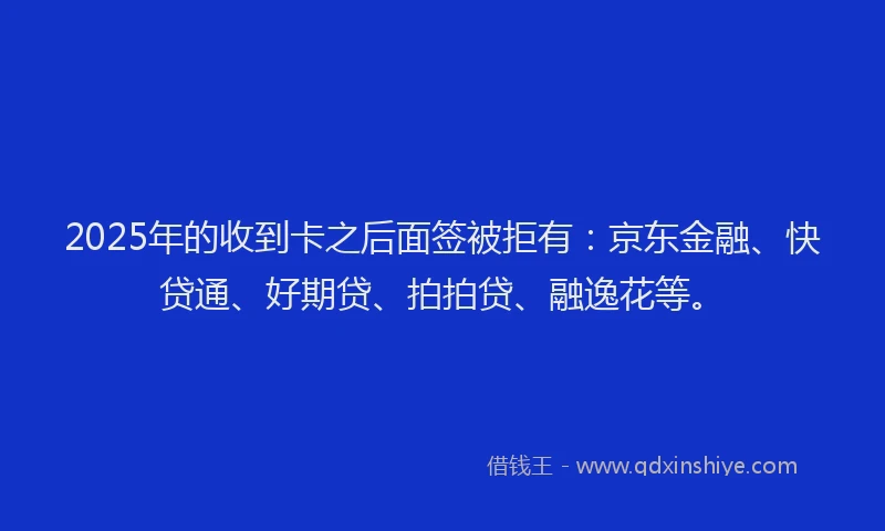 2025年的收到卡之后面签被拒有：京东金融、快贷通、好期贷、拍拍贷、融逸花等。
