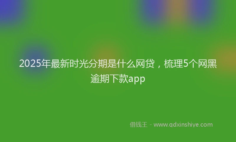 2025年最新时光分期是什么网贷，梳理5个网黑逾期下款app