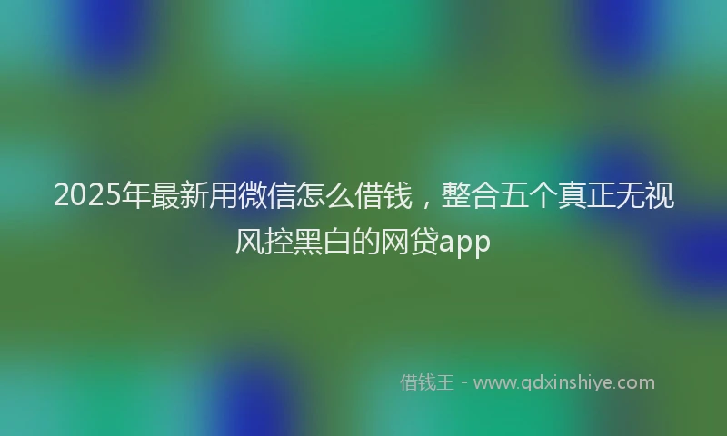 2025年最新用微信怎么借钱，整合五个真正无视风控黑白的网贷app