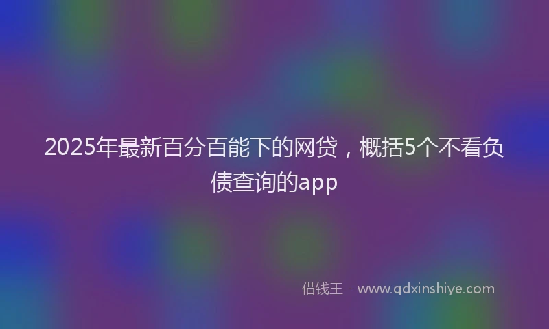 2025年最新百分百能下的网贷，概括5个不看负债查询的app