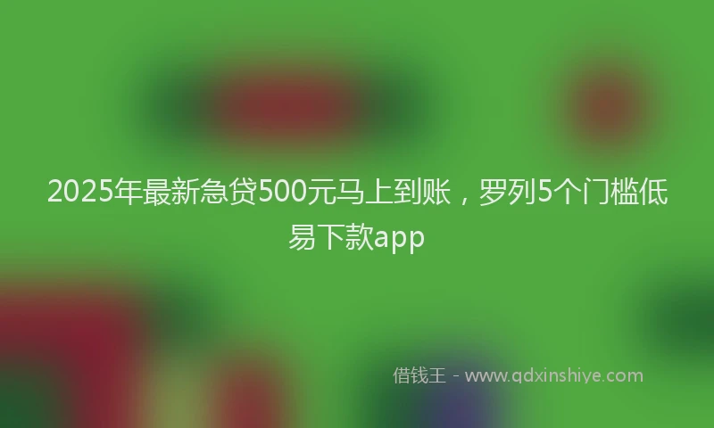 2025年最新急贷500元马上到账，罗列5个门槛低易下款app