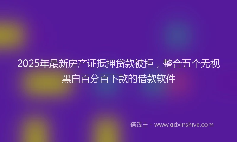 2025年最新房产证抵押贷款被拒，整合五个无视黑白百分百下款的借款软件
