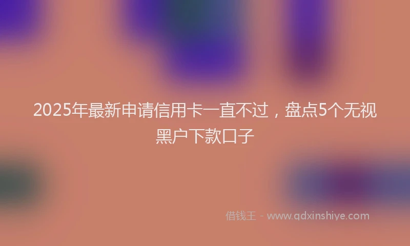 2025年最新申请信用卡一直不过，盘点5个无视黑户下款口子