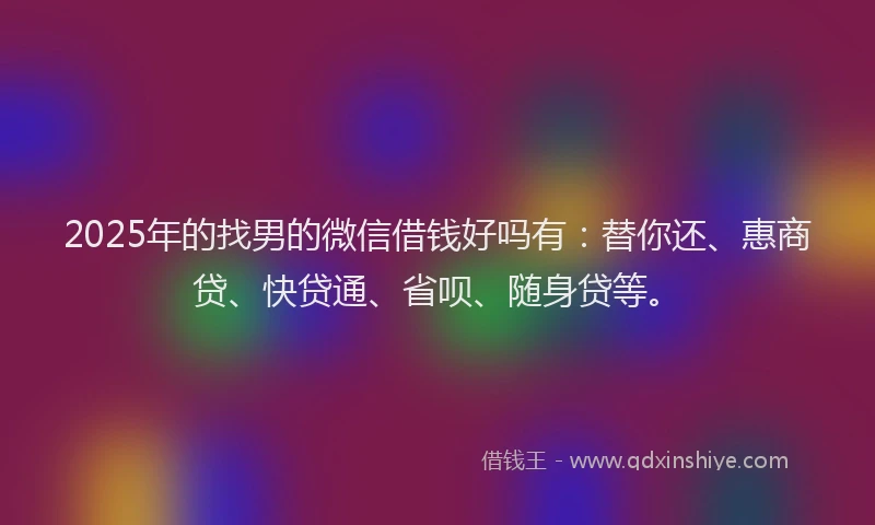 2025年的找男的微信借钱好吗有：替你还、惠商贷、快贷通、省呗、随身贷等。
