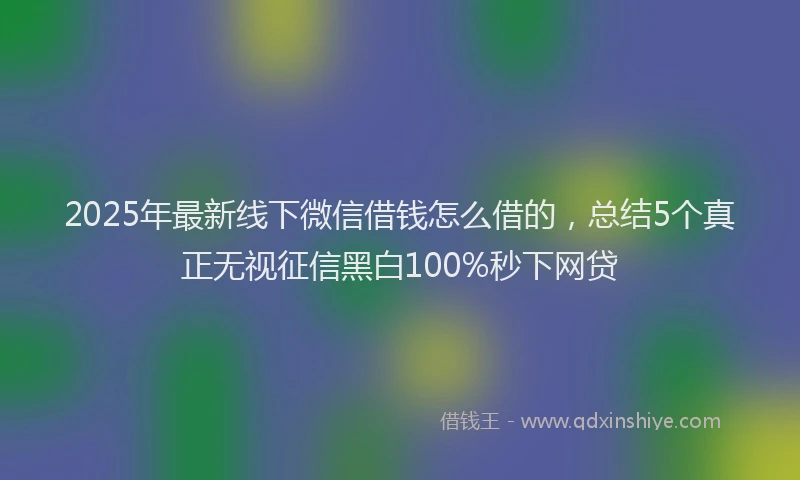 2025年最新线下微信借钱怎么借的，总结5个真正无视征信黑白100%秒下网贷