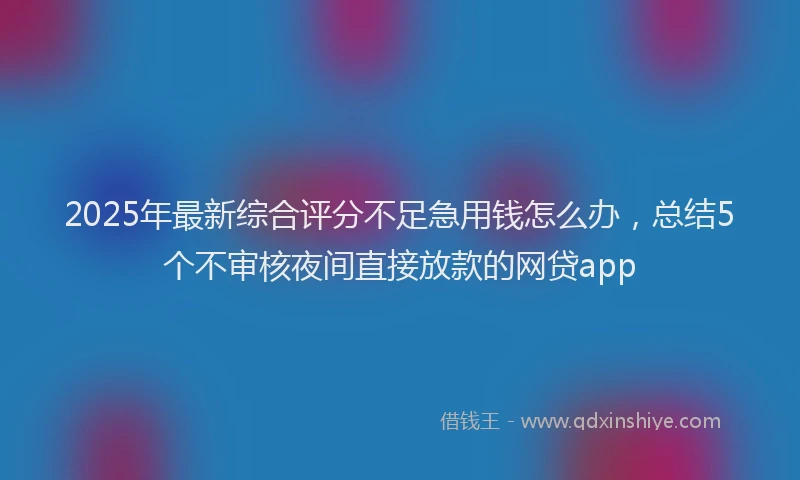 2025年最新综合评分不足急用钱怎么办，总结5个不审核夜间直接放款的网贷app