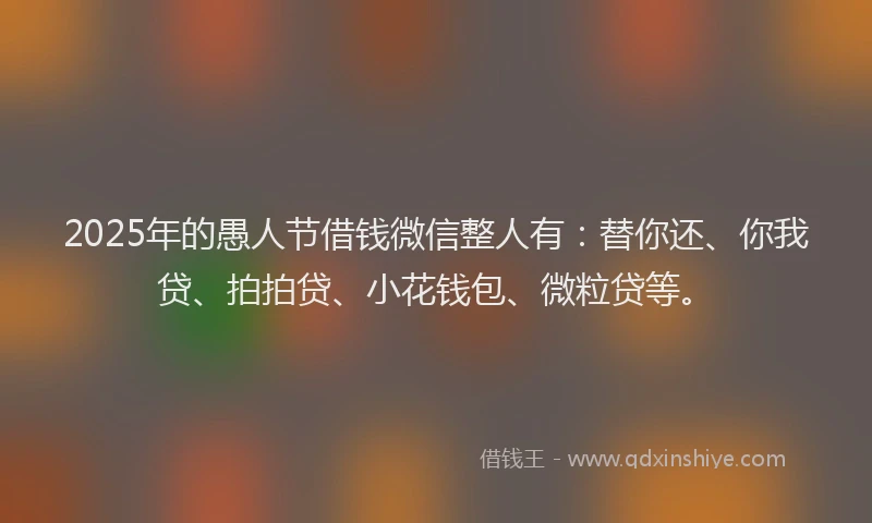 2025年的愚人节借钱微信整人有：替你还、你我贷、拍拍贷、小花钱包、微粒贷等。