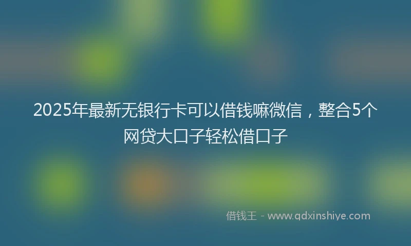 2025年最新无银行卡可以借钱嘛微信，整合5个网贷大口子轻松借口子