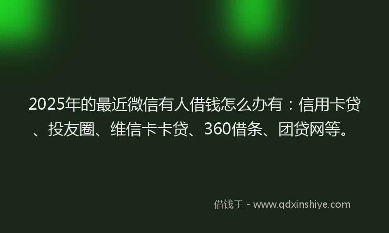 2025年的最近微信有人借钱怎么办有：信用卡贷、投友圈、维信卡卡贷、360借条、团贷网等。