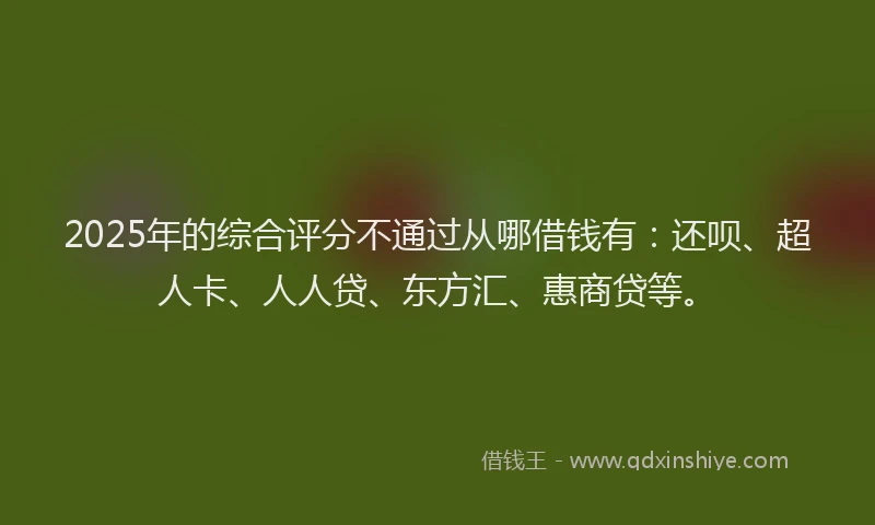 2025年的综合评分不通过从哪借钱有：还呗、超人卡、人人贷、东方汇、惠商贷等。