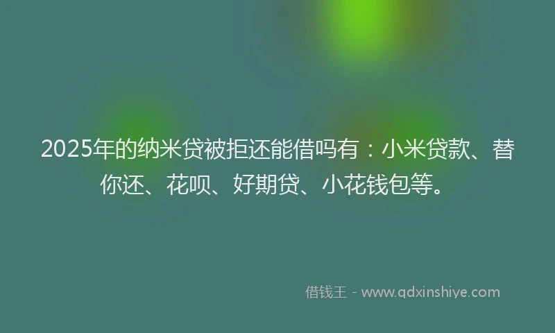 2025年的纳米贷被拒还能借吗有：小米贷款、替你还、花呗、好期贷、小花钱包等。