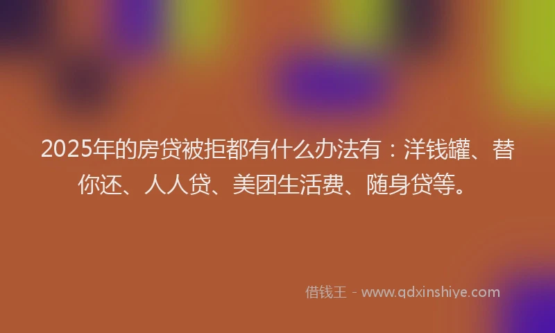 2025年的房贷被拒都有什么办法有：洋钱罐、替你还、人人贷、美团生活费、随身贷等。