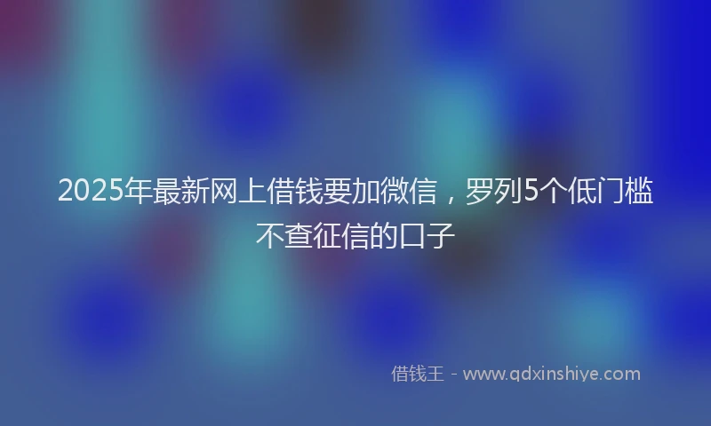 2025年最新网上借钱要加微信，罗列5个低门槛不查征信的口子