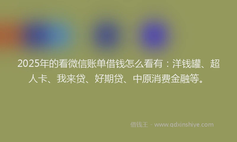 2025年的看微信账单借钱怎么看有：洋钱罐、超人卡、我来贷、好期贷、中原消费金融等。