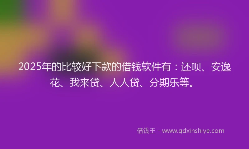 2025年的比较好下款的借钱软件有：还呗、安逸花、我来贷、人人贷、分期乐等。