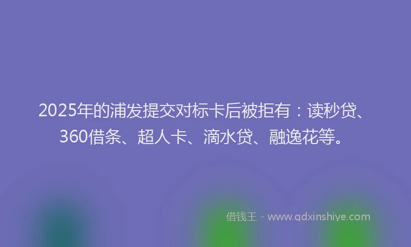 2025年的浦发提交对标卡后被拒有：读秒贷、360借条、超人卡、滴水贷、融逸花等。