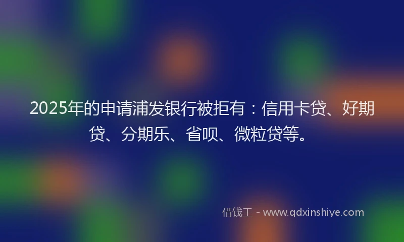 2025年的申请浦发银行被拒有：信用卡贷、好期贷、分期乐、省呗、微粒贷等。
